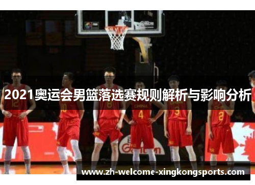 2021奥运会男篮落选赛规则解析与影响分析 2021奥运会男篮落选赛规则解析与影响分析